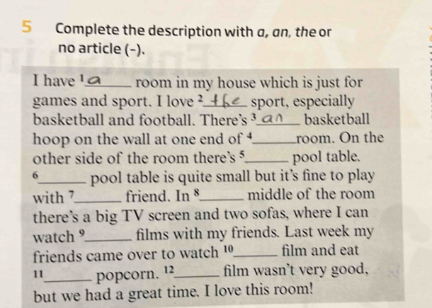 Complete the description with a, an, the or 
no article (-). 
I have ¹._ room in my house which is just for 
games and sport. I love ?_ sport, especially 
basketball and football. There's ³._ basketball 
hoop on the wall at one end of _room. On the 
other side of the room there's 5 _ pool table. 
6_ pool table is quite small but it’s fine to play 
with 7 _ friend. In §_ middle of the room 
there’s a big TV screen and two sofas, where I can 
watch 9 _ films with my friends. Last week my 
friends came over to watch 10 _ film and eat 
11_ popcorn. ¹2_ film wasn't very good, 
but we had a great time. I love this room!