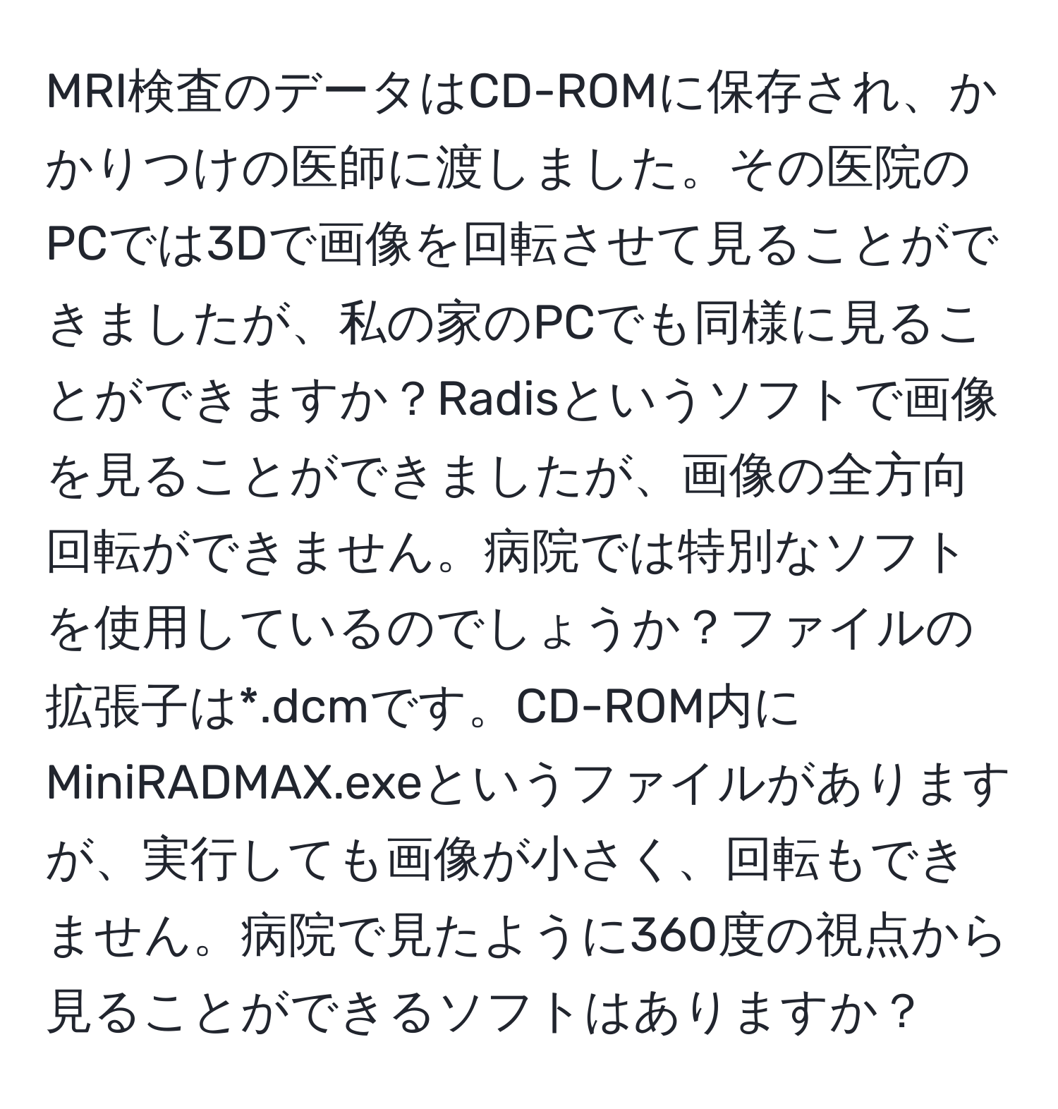 MRI検査のデータはCD-ROMに保存され、かかりつけの医師に渡しました。その医院のPCでは3Dで画像を回転させて見ることができましたが、私の家のPCでも同様に見ることができますか？Radisというソフトで画像を見ることができましたが、画像の全方向回転ができません。病院では特別なソフトを使用しているのでしょうか？ファイルの拡張子は*.dcmです。CD-ROM内にMiniRADMAX.exeというファイルがありますが、実行しても画像が小さく、回転もできません。病院で見たように360度の視点から見ることができるソフトはありますか？