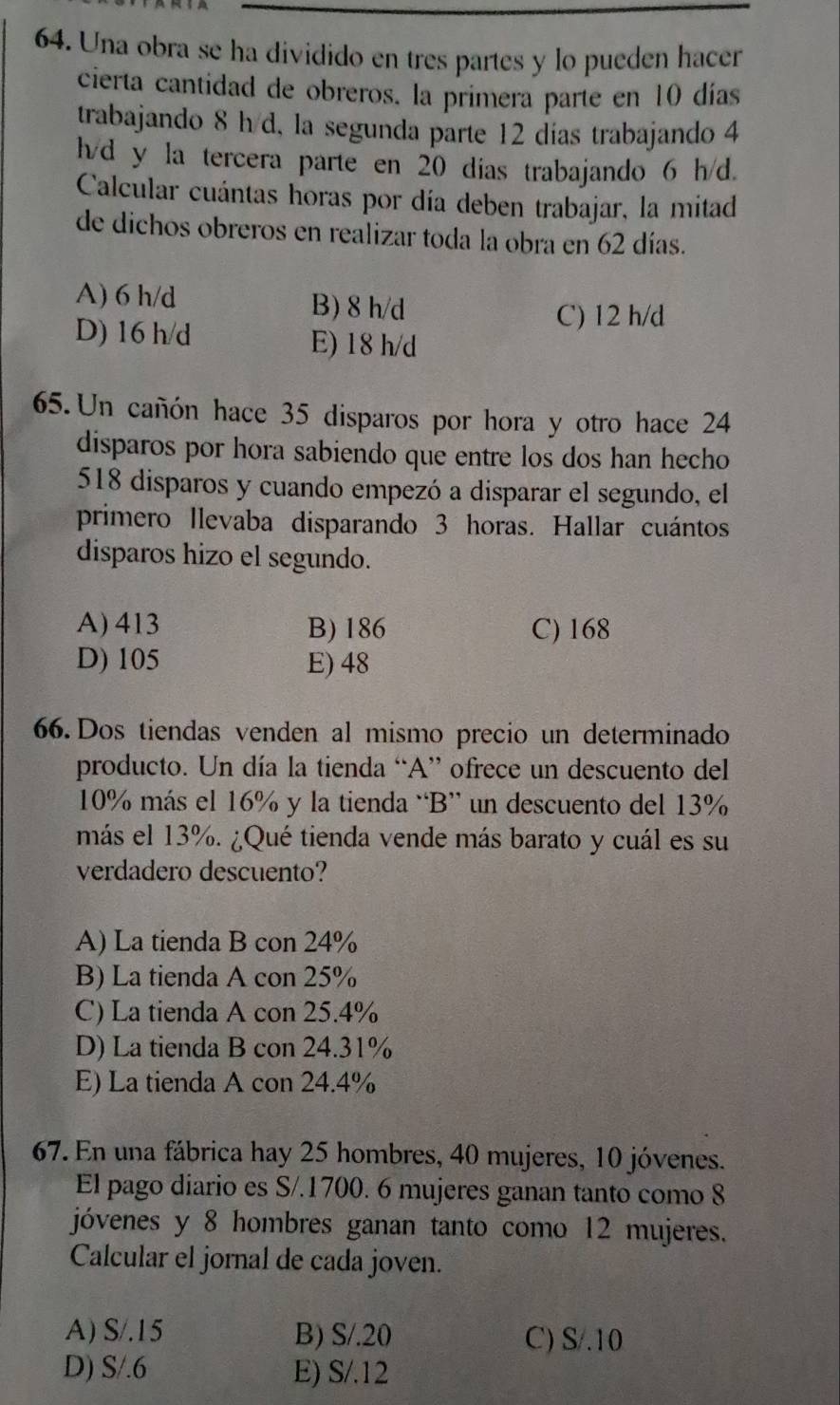 Una obra se ha dividido en tres partes y lo pueden hacer
cierta cantidad de obreros. la primera parte en 10 días
trabajando 8 h d, la segunda parte 12 días trabajando 4
h/d y la tercera parte en 20 dias trabajando 6 h/d.
Calcular cuántas horas por día deben trabajar, la mitad
de dichos obreros en realizar toda la obra en 62 días.
A) 6 h/d B) 8 h/d
C) 12 h/d
D) 16 h/d E) 18 h/d
65. Un cañón hace 35 disparos por hora y otro hace 24
disparos por hora sabiendo que entre los dos han hecho
518 disparos y cuando empezó a disparar el segundo, el
primero llevaba disparando 3 horas. Hallar cuántos
disparos hizo el segundo.
A) 413 B) 186 C) 168
D) 105 E) 48
66. Dos tiendas venden al mismo precio un determinado
producto. Un día la tienda “A” ofrece un descuento del
10% más el 16% y la tienda “B” un descuento del 13%
más el 13%. ¿Qué tienda vende más barato y cuál es su
verdadero descuento?
A) La tienda B con 24%
B) La tienda A con 25%
C) La tienda A con 25.4%
D) La tienda B con 24.31%
E) La tienda A con 24.4%
67. En una fábrica hay 25 hombres, 40 mujeres, 10 jóvenes.
El pago diario es S/.1700. 6 mujeres ganan tanto como 8
jóvenes y 8 hombres ganan tanto como 12 mujeres.
Calcular el jornal de cada joven.
A) S/.15 B) S/.20 C) S/.10
D) S/.6 E) S/.12