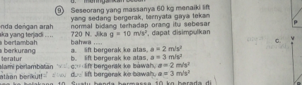 menngankan beu
9) Seseorang yang massanya 60 kg menaiki lift
yang sedang bergerak, ternyata gaya tekan
nda dengan arah normal bidang terhadap orang itu sebesar P
ka yang terjadi . . .. 720 N. Jika g=10m/s^2 , dapat disimpulkan
bertambah bahwa ....
C.
berkurang a. lift bergerak ke atas. a=2m/s^2
teratur b. lift bergerak ke atas, a=3m/s^2
alami perlambatan c. lift bergerak ke bawah, a=2m/s^2
ataan berikut! do dos lift bergerak ke bawah. a=3m/s^2
Suatu benda bermassa 10 kɑ berada di