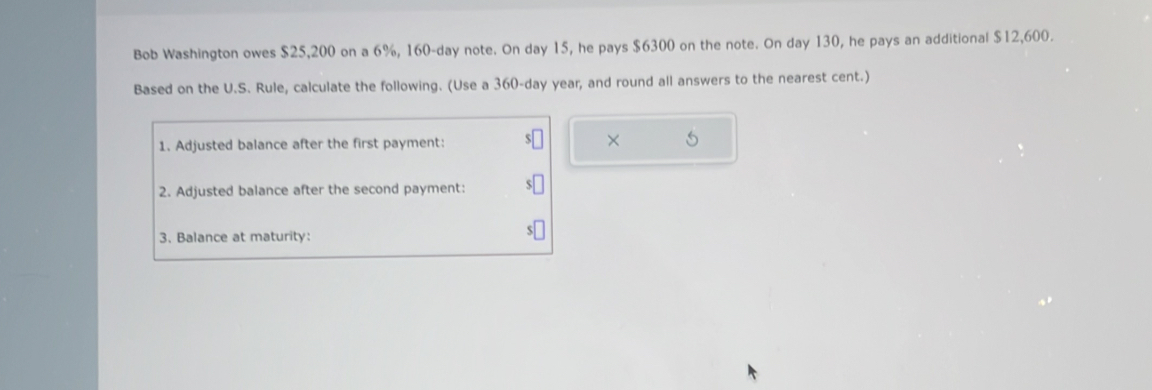 Bob Washington owes $25,200 on a 6%, 160-day note. On day 15, he pays $6300 on the note. On day 130, he pays an additional $12,600. 
Based on the U.S. Rule, calculate the following. (Use a 360-day year, and round all answers to the nearest cent.) 
1. Adjusted balance after the first payment: 
2. Adjusted balance after the second payment: 
3. Balance at maturity: