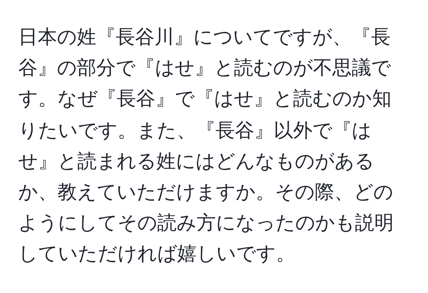 日本の姓『長谷川』についてですが、『長谷』の部分で『はせ』と読むのが不思議です。なぜ『長谷』で『はせ』と読むのか知りたいです。また、『長谷』以外で『はせ』と読まれる姓にはどんなものがあるか、教えていただけますか。その際、どのようにしてその読み方になったのかも説明していただければ嬉しいです。