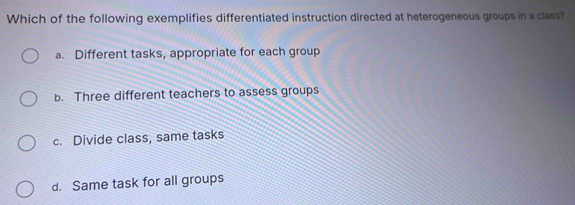 Which of the following exemplifies differentiated instruction directed at heterogeneous groups in a class?
a. Different tasks, appropriate for each group
b. Three different teachers to assess groups
c. Divide class, same tasks
d. Same task for all groups