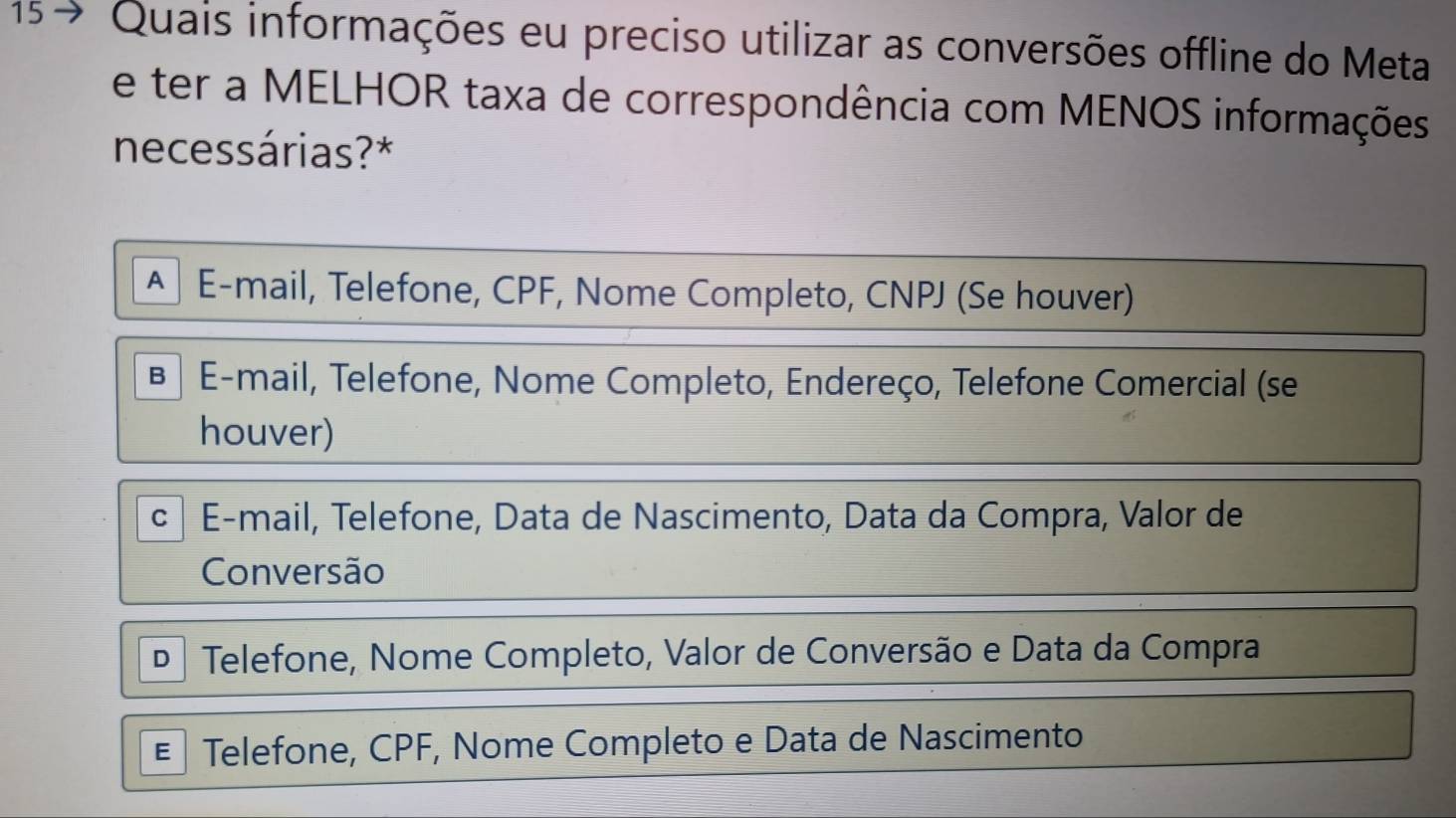 15 7 Quais informações eu preciso utilizar as conversões offline do Meta
e ter a MELHOR taxa de correspondência com MENOS informações
necessárias?*
A E-mail, Telefone, CPF, Nome Completo, CNPJ (Se houver)
1 E-mail, Telefone, Nome Completo, Endereço, Telefone Comercial (se
houver)
C E-mail, Telefone, Data de Nascimento, Data da Compra, Valor de
Conversão
D Telefone, Nome Completo, Valor de Conversão e Data da Compra
E Telefone, CPF, Nome Completo e Data de Nascimento