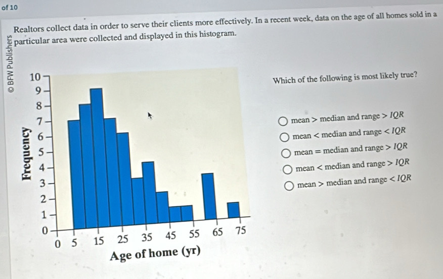 of 10
Realtors collect data in order to serve their clients more effectively. In a recent week, data on the age of all homes sold in a
particular area were collected and displayed in this histogram.
Which of the following is most likely true?
mean > median and range IQR
mean < median and  rar nge
mean = median and rang e IQR
mean < median and  ran ge IQR
mean > median and range