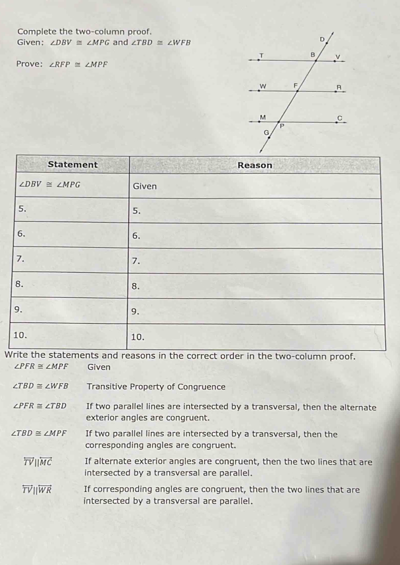 Complete the two-column proof.
Given: ∠ DBV≌ ∠ MPG and ∠ TBD≌ ∠ WFB
Prove: ∠ RFP≌ ∠ MPF
W
∠ PFR≌ ∠ MPF Given
∠ TBD≌ ∠ WFB Transitive Property of Congruence
∠ PFR≌ ∠ TBD If two parallel lines are intersected by a transversal, then the alternate
exterior angles are congruent.
∠ TBD≌ ∠ MPF If two parallel lines are intersected by a transversal, then the
corresponding angles are congruent.
overleftrightarrow TVparallel overleftrightarrow MC If alternate exterior angles are congruent, then the two lines that are
intersected by a transversal are parallel.
overleftrightarrow TV||overleftrightarrow WR If corresponding angles are congruent, then the two lines that are
intersected by a transversal are parallel.