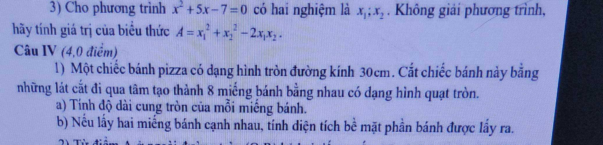 Cho phương trình x^2+5x-7=0 có hai nghiệm là x_1; x_2. Không giải phương trình,
hãy tính giá trị của biểu thức A=x_1^(2+x_2^2-2x_1)x_2. 
Câu IV (4,0 điểm)
1) Một chiếc bánh pizza có dạng hình tròn đường kính 30cm. Cắt chiếc bánh này bằng
những lát cắt đi qua tâm tạo thành 8 miếng bánh bằng nhau có dạng hình quạt tròn.
a) Tính độ dài cung tròn của mồi miếng bánh.
b) Nếu lấy hai miếng bánh cạnh nhau, tính diện tích bề mặt phần bánh được lấy ra.