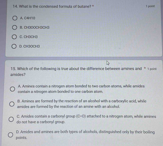 What is the condensed formula of butane? * 1 point
A. C4H10
B. CH3OOCH3CH3
C. CH3CH3
D. CH3OCH3
15. Which of the following is true about the difference between amines and * 1 point
amides?
A. Amines contain a nitrogen atom bonded to two carbon atoms, while amides
contain a nitrogen atom bonded to one carbon atom.
B. Amines are formed by the reaction of an alcohol with a carboxylic acid, while
amides are formed by the reaction of an amine with an alcohol.
C. Amides contain a carbonyl group (C=0) attached to a nitrogen atom, while amines
do not have a carbonyl group.
D. Amides and amines are both types of alcohols, distinguished only by their boiling
points.