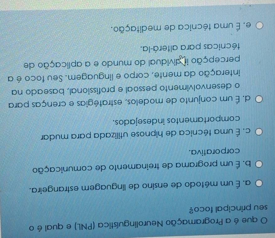 que é a Programação Neurolinguística (PNL) e qual é o
seu principal foco?
a. É um método de ensino de linguagem estrangeira.
b. É um programa de treinamento de comunicação
corporativa.
c. É uma técnica de hipnose utilizada para mudar
comportamentos indesejados.
d. É um conjunto de modelos, estratégias e crenças para
o desenvolvimento pessoal e profissional, baseado na
interação da mente, corpo e linguagem. Seu foco é a
percepção ir dividual do mundo e a aplicação de
técnicas para alterá-la.
e. É uma técnica de meditação.