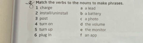 Match the verbs to the nouns to make phrases.
1 charge a a lead
2 install/uninstall b a battery
3 post c a photo
4 turn on d the volume
5 turn up e the monitor
6 plug in f an app