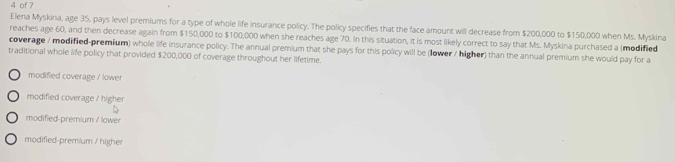 of 7
Elena Myskina, age 35, pays level premiums for a type of whole life insurance policy. The policy specifies that the face amount will decrease from $200,000 to $150,000 when Ms. Myskina
reaches age 60, and then decrease again from $150,000 to $100,000 when she reaches age 70. In this situation, it is most likely correct to say that Ms. Myskina purchased a (modified
coverage / modified-premium) whole life insurance policy. The annual premium that she pays for this policy will be (lower / higher) than the annual premium she would pay for a
traditional whole life policy that provided $200,000 of coverage throughout her lifetime.
modified coverage / lower
modified coverage / higher
modified-premium / lower
modified-premium / higher