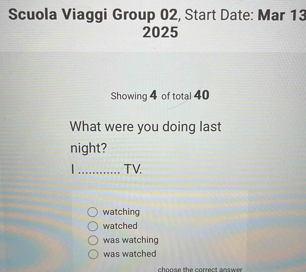 Scuola Viaggi Group 02, Start Date: Mar 13
2025
Showing 4 of total 40
What were you doing last
night?
I_ TV.
watching
watched
was watching
was watched
choose the correct answer