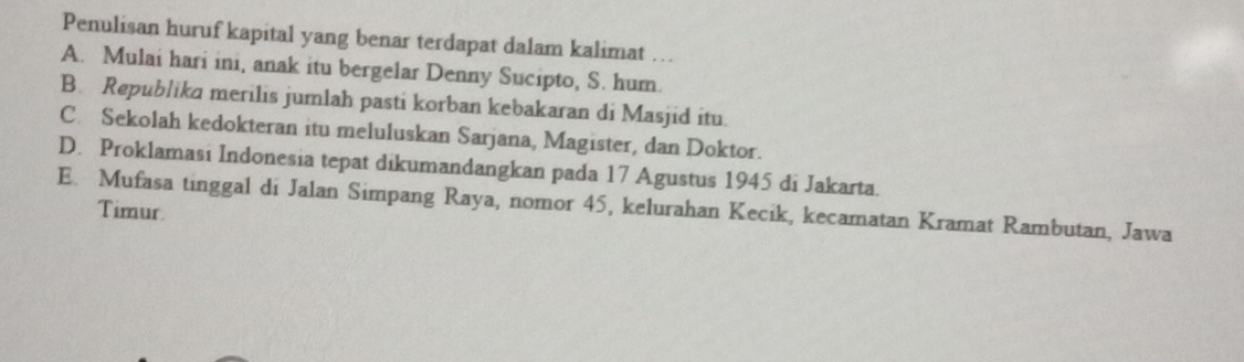 Penulisan huruf kapital yang benar terdapat dalam kalimat …
A. Mulai hari ini, anak itu bergelar Denny Sucipto, S. hum.
B. Republika merilis jumlah pasti korban kebakaran di Masjid itu.
C. Sekolah kedokteran itu meluluskan Sarjana, Magister, dan Doktor.
D. Proklamasi Indonesia tepat dikumandangkan pada 17 Agustus 1945 di Jakarta.
E. Mufasa tinggal di Jalan Simpang Raya, nomor 45, kelurahan Kecik, kecamatan Kramat Rambutan, Jawa
Timur