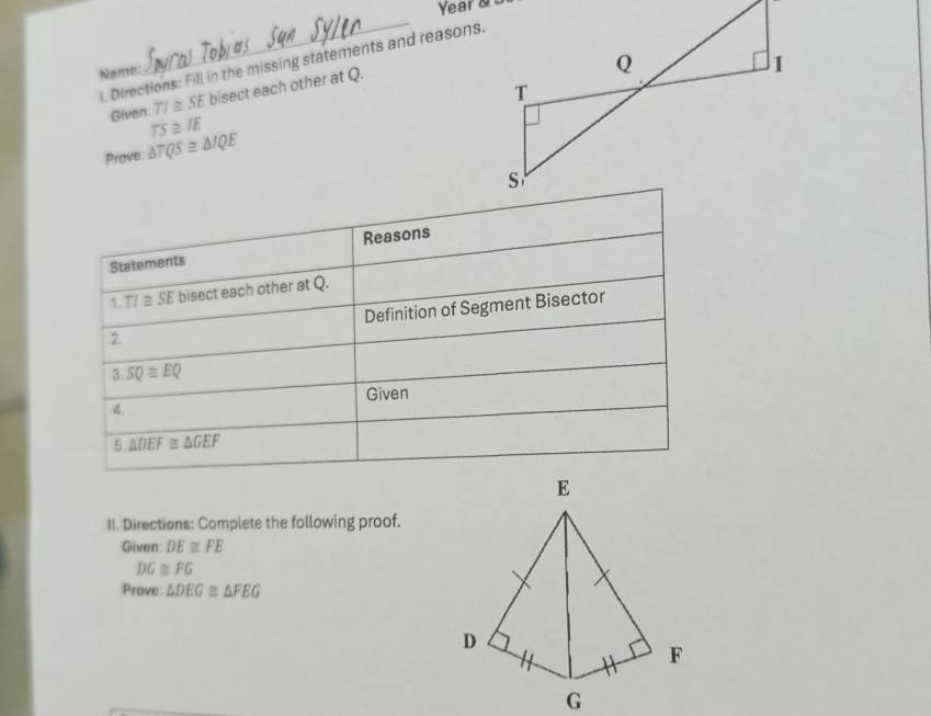 Year a 
_ 
l. Directions: Fill in the missing statements and reasons. 
Name:
TI≌ SE bisect each other at Q. 
Given TS≌ IE
Prove △ TQS≌ △ IQE
Statements Reasons 
1 TI≌ SE bisect each other at Q. 
2 Definition of Segment Bisector
3.SQ≌ EQ
4. Given 
5. △ DEF≌ △ GEF
II. Directions: Complete the following proof. 
Given: DE≌ FE
DG≌ FG
Prove △ DEG≌ △ FEG