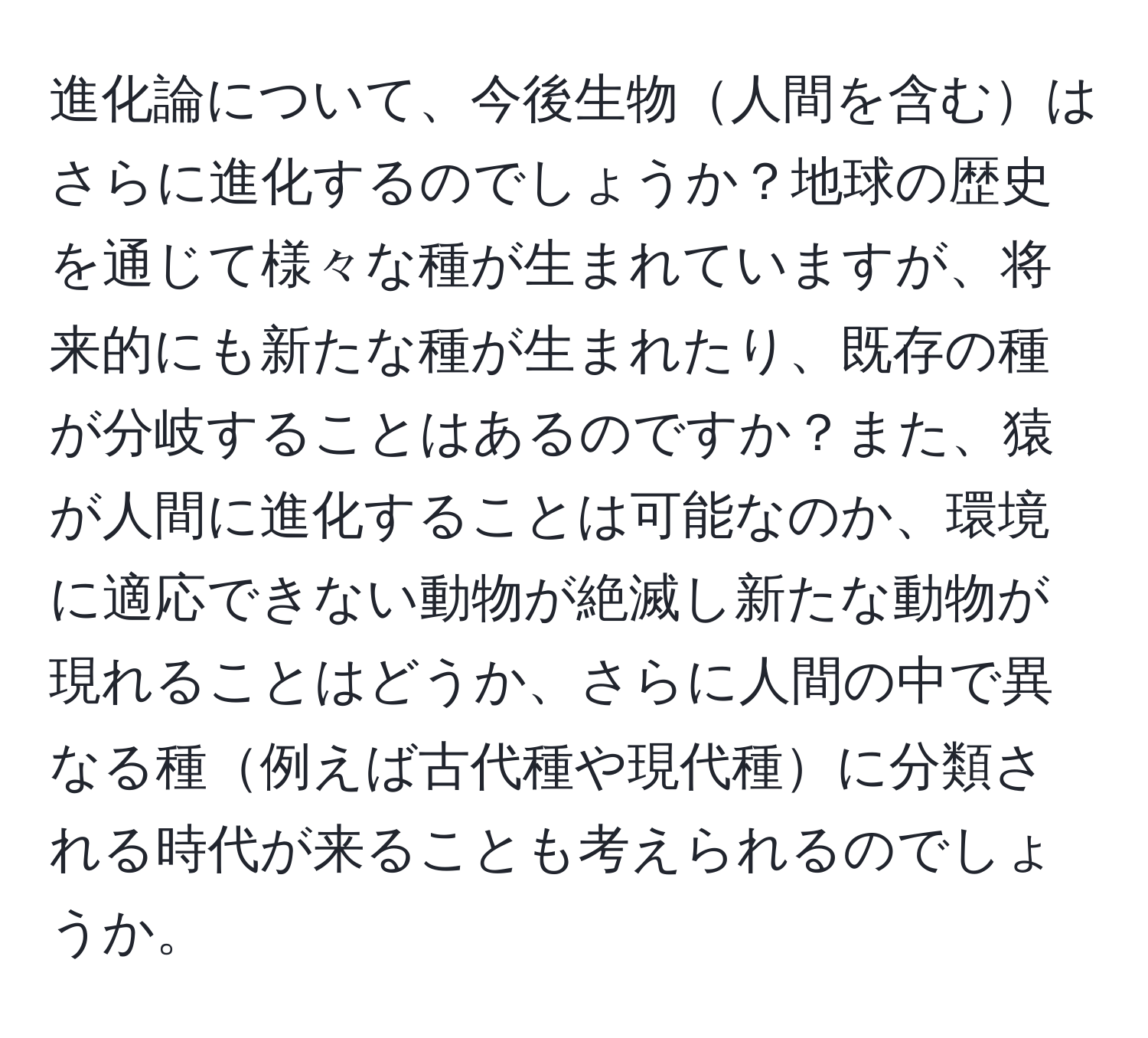 進化論について、今後生物人間を含むはさらに進化するのでしょうか？地球の歴史を通じて様々な種が生まれていますが、将来的にも新たな種が生まれたり、既存の種が分岐することはあるのですか？また、猿が人間に進化することは可能なのか、環境に適応できない動物が絶滅し新たな動物が現れることはどうか、さらに人間の中で異なる種例えば古代種や現代種に分類される時代が来ることも考えられるのでしょうか。