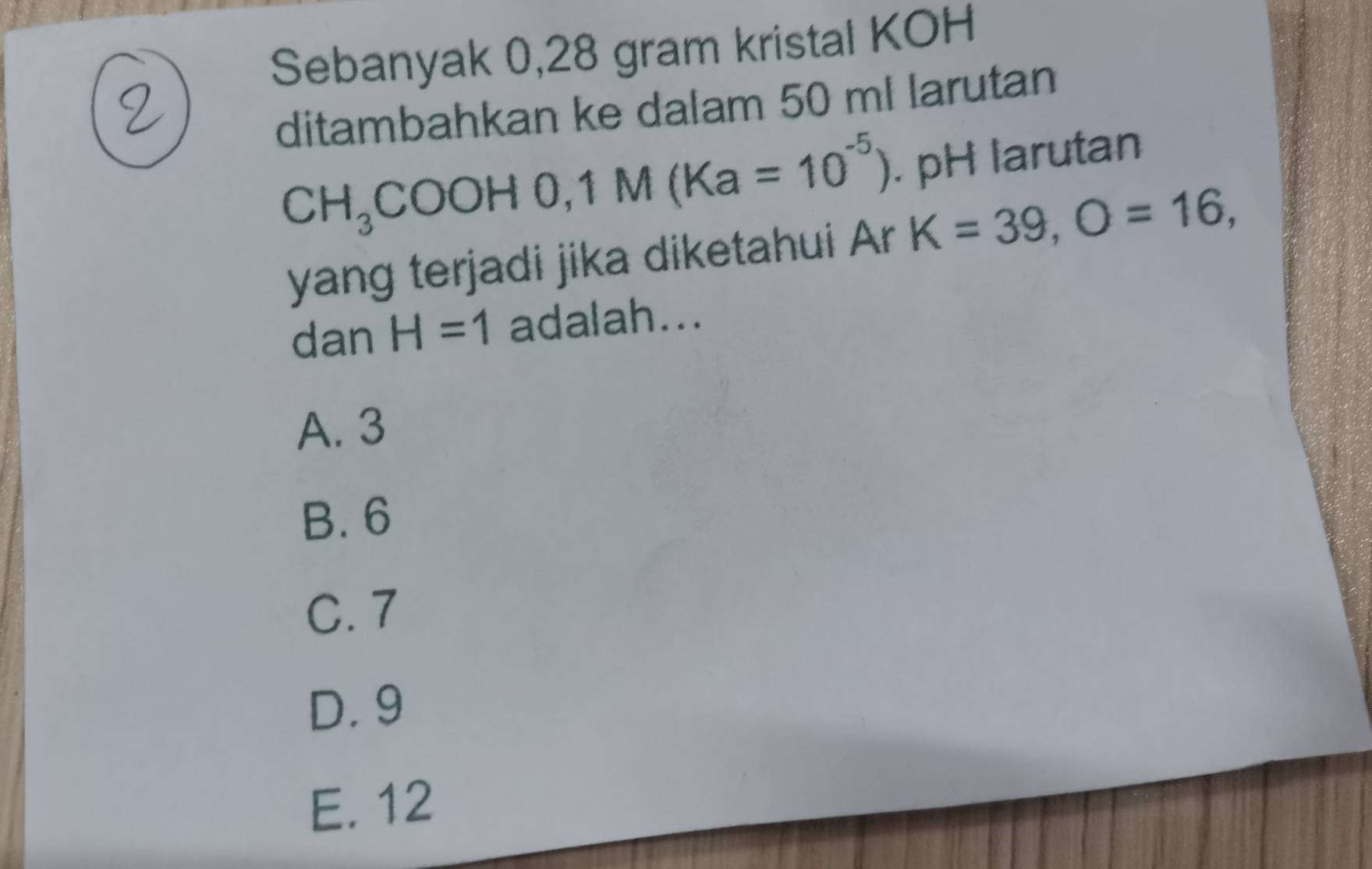 Sebanyak 0,28 gram kristal KOH
ditambahkan ke dalam 50 ml larutan
CH_3COOH0, 1M(Ka=10^(-5)). pH larutan
yang terjadi jika diketahui Ar K=39, O=16, 
dan H=1 adalah...
A. 3
B. 6
C. 7
D. 9
E. 12