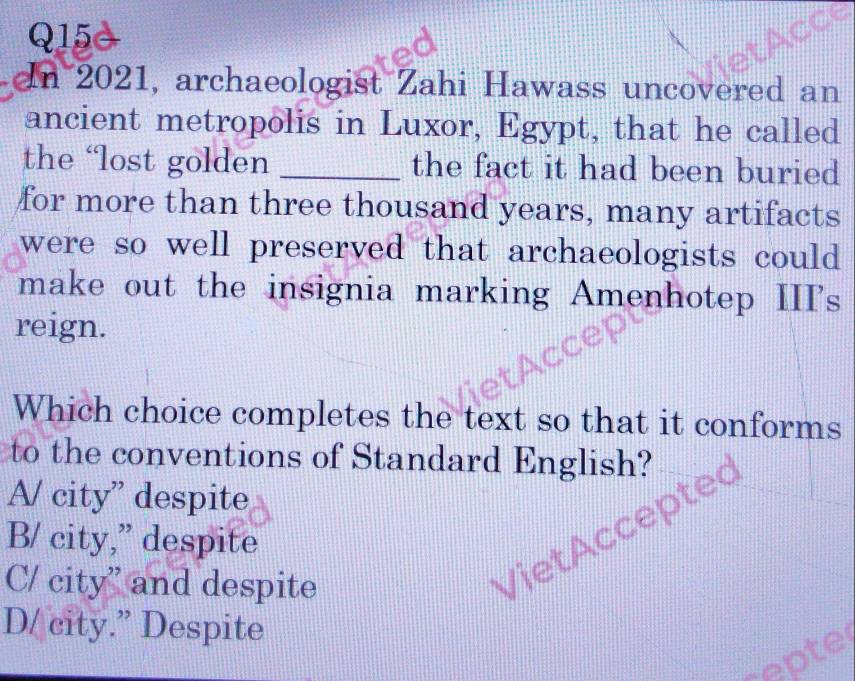 an 2021, archaeologist Zahi Hawass uncovered an
ancient metropolis in Luxor, Egypt, that he called
the ‘lost golden _the fact it had been buried
for more than three thousand years, many artifacts
were so well preserved that archaeologists could .
make out the insignia marking Amenhotep III's
reign.
Which choice completes the text so that it conforms
to the conventions of Standard English?
A/ city” despite
B/ city,” despite
C/ city'' and despite
q
D/ city.” Despite