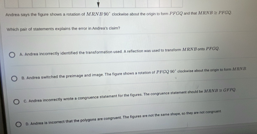 Andrea says the figure shows a rotation of MRNB 90° clockwise about the origin to form PFGQ and that MRN. B≌ PFGQ. 
Which pair of statements explains the error in Andrea's claim?
A. Andrea incorrectly identified the transformation used. A reflection was used to transform MRNB onto PFGQ.
B. Andrea switched the preimage and image. The figure shows a rotation of PFGQ 90° clockwise about the origin to form MRNB
C. Andrea incorrectly wrote a congruence statement for the figures. The congruence statement should be MRN. B≌ GFPQ
D. Andrea is incorrect that the polygons are congruent. The figures are not the same shape, so they are not congruent