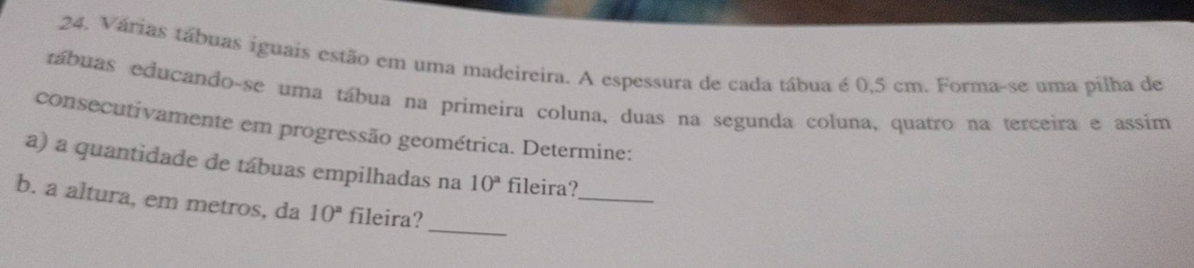 Várias tábuas iguais estão em uma madeireira. A espessura de cada tábua é 0,5 cm. Forma-se uma pilha de 
tábuas educando-se uma tábua na primeira coluna, duas na segunda coluna, quatro na terceira e assim 
consecutivamente em progressão geométrica. Determine: 
_ 
a) a quantidade de tábuas empilhadas na 10^a fileira? 
_ 
b. a altura, em metros, da 10^a fileira?