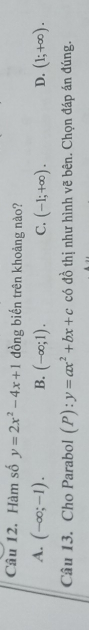 Hàm số y=2x^2-4x+1 đồng biến trên khoảng nào?
A. (-∈fty ;-1). B. (-∈fty ;1). C. (-1;+∈fty ). D. (1;+∈fty ). 
Câu 13. Cho Parabol (P): y=ax^2+bx+c có đồ thị như hình vẽ bên. Chọn đáp án đúng.