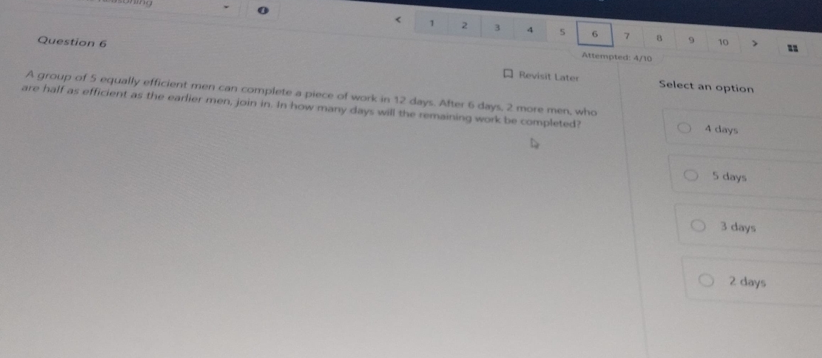 < 1 2 3 4 5 6 7 8 9
Question 6 10 >
Attempted: 4/10
Revisit Later Select an option
A group of 5 equally efficient men can complete a piece of work in 12 days. After 6 days, 2 more men, who
are half as efficient as the earlier men, join in. In how many days will the remaining work be completed? 4 days
5 days
3 days
2 days