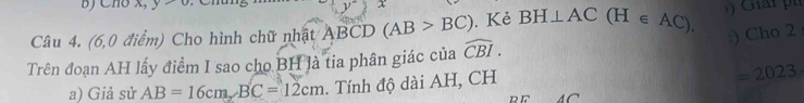 Cho x, 
Câu 4. (6,0 điểm) Cho hình chữ nhật ABCD (AB>BC). Kẻ BH⊥ AC | (H ∈ AC) ) Giải ph 
:) Cho 2 
Trên đoạn AH lấy điểm I sao cho BH là tia phân giác của widehat CBI.
=2023
a) Giả sử AB=16cm, BC=12cm. Tính độ dài AH, CH A C