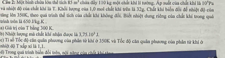 Một bình chứa lớn thể tích 85m^3 chứa đầy 110 kg một chất khí lí tưởng. Áp suất của chất khí là 10^5Pa
và nhiệt độ của chất khí là T. Khối lượng của 1,0 mol chất khí trên là 32g. Chất khí biến đổi để nhiệt độ của 
tăng lên 350K, theo quá trình thể tích của chất khí không đổi. Biết nhiệt dung riêng của chất khí trong quá 
trình trên Ià 650 J/kg. K. 
a) Giá trị của T bằng 300 K. 
b) Nhiệt lượng mà chất khí nhận được là 3, 75.10^3J. 
c) Tỉ số Tốc độ căn quân phương của phân tử khí ở 350K và Tốc độ căn quân phương của phân từ khí ở 
nhiệt độ T xấp xỉ là 1, 1. 
d) Trong quá trình biến đổi trên, nội năng của chất khí tăng