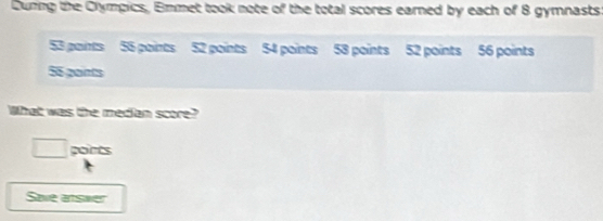 During the Olympics, Emmet took note of the total scores earned by each of 8 gymnasts
53 paints 55 points 52 points 54 points 58 points 52 points 56 points
55 gaints 
What was the median score? 
□ ports 
Save arswer