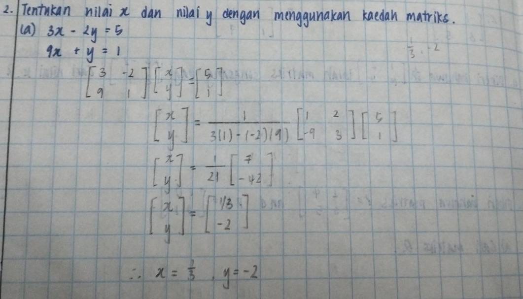 Tentakan nilai x dan nilaiy dengan menggunakan kaedan matriks. 
(a) 3x-2y=5
9x+y=1
 1/3 ,-2
beginbmatrix 3&-2 9&1endbmatrix beginbmatrix x yendbmatrix =beginbmatrix 5 1endbmatrix
beginbmatrix x yendbmatrix = 1/3(1)-(-2)(9) beginbmatrix 1&2 -9&3endbmatrix beginbmatrix 5 1endbmatrix
beginbmatrix x yendbmatrix = 1/21 beginbmatrix 7 -42endbmatrix
beginbmatrix x yendbmatrix =beginbmatrix 1/3 -2endbmatrix
∴ x= 1/3 , y=-2