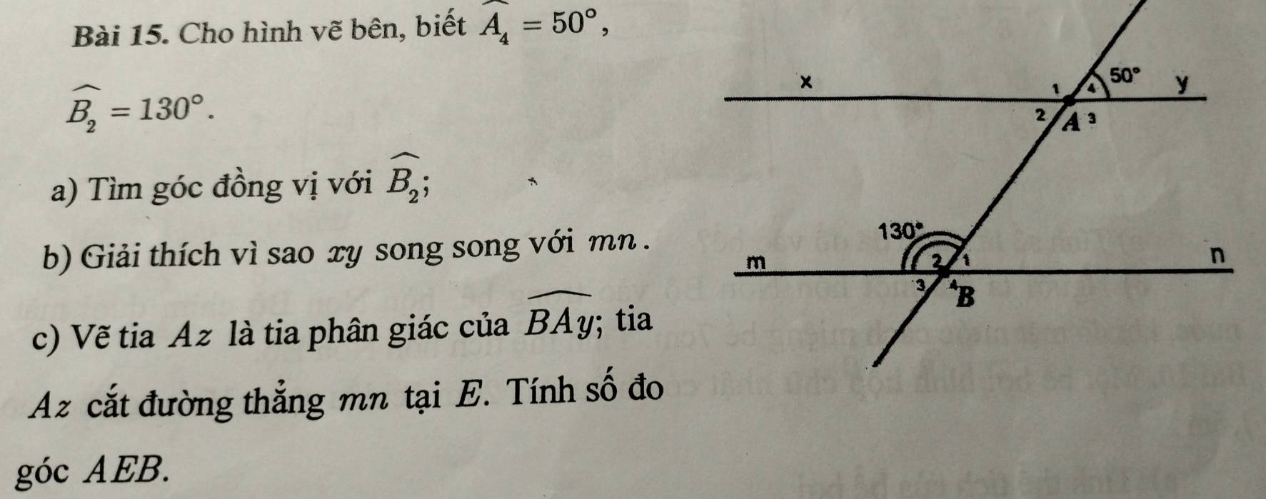 Cho hình vẽ bên, biết widehat A_4=50°,
widehat B_2=130°.
a) Tìm góc đồng vị với widehat B_2;
b) Giải thích vì sao xy song song với mn .
c) Vẽ tia Az là tia phân giác của widehat BAy; tia
Az cắt đường thẳng mn tại E. Tính số đo
góc AEB.