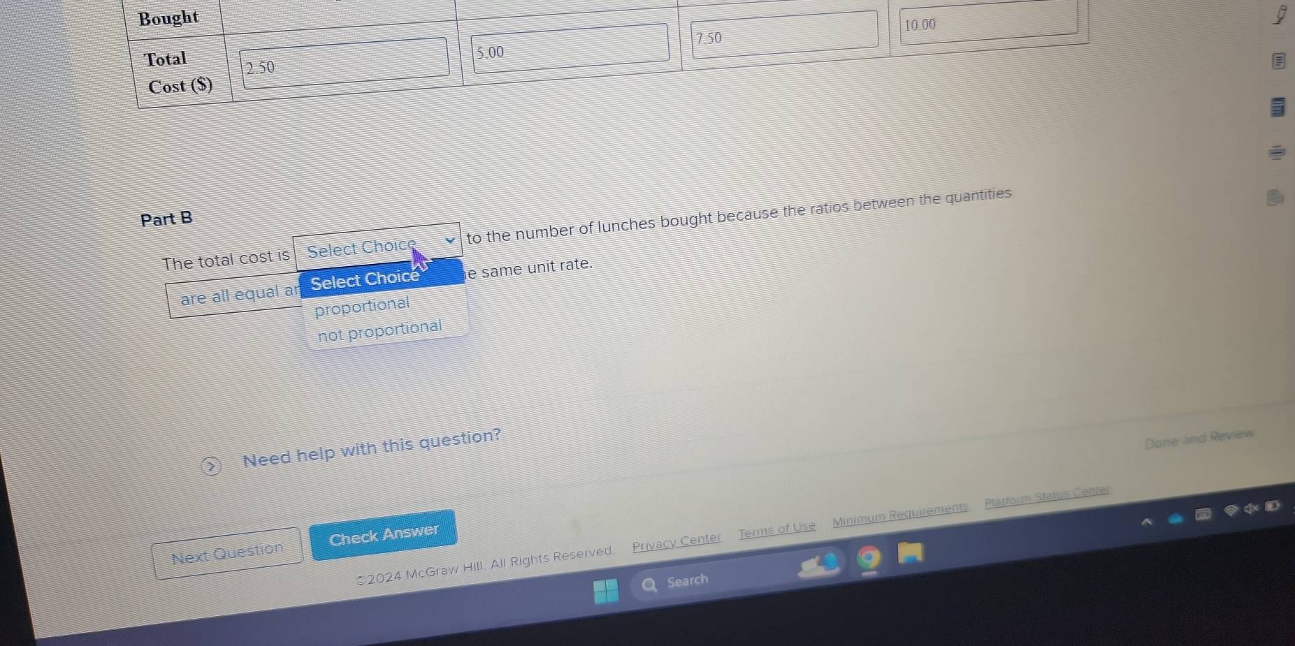 Bought 10.00
I
7.50
5.00
Total 2.50
Cost ($) 
Part B
The total cost is Select Choic e to the number of lunches bought because the ratios between the quantities 
areal equal ar Select Choice e same unit rate.
proportional
not proportional
Need help with this question?
Done and Review
2024 McGraw Hill. All Rights Reserved. Privacy Center Terms of Use Minimum Requirements Platform Status Center
Next Question Check Answer