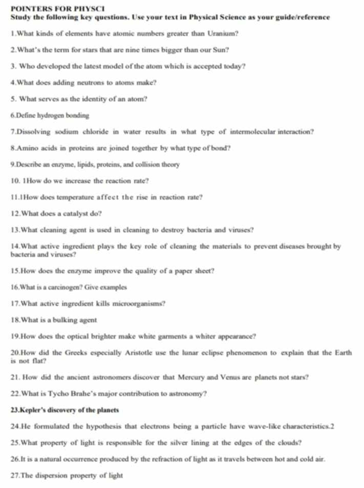 POINTERS FOR PHYSCI 
Study the following key questions. Use your text in Physical Science as your guide/reference 
1.What kinds of elements have atomic numbers greater than Uranium? 
2.What’s the term for stars that are nine times bigger than our Sun? 
3. Who developed the latest model of the atom which is accepted today? 
4.What does adding neutrons to atoms make? 
5. What serves as the identity of an atom? 
6.Define hydrogen bonding 
7.Dissolving sodium chloride in water results in what type of intermolecular interaction? 
8.Amino acids in proteins are joined together by what type of bond? 
9.Describe an enzyme, lipids, proteins, and collision theory 
10. 1How do we increase the reaction rate? 
11.1How does temperature affect the rise in reaction rate? 
12.What does a catalyst do? 
13.What cleaning agent is used in cleaning to destroy bacteria and viruses? 
14.What active ingredient plays the key role of cleaning the materials to prevent diseases brought by 
bacteria and viruses? 
15.How does the enzyme improve the quality of a paper sheet? 
16.What is a carcinogen? Give examples 
17.What active ingredient kills microorganisms? 
18.What is a bulking agent 
19.How does the optical brighter make white garments a whiter appearance? 
20.How did the Greeks especially Aristotle use the lunar eclipse phenomenon to explain that the Earth 
is not flat? 
21. How did the ancient astronomers discover that Mercury and Venus are planets not stars? 
22.What is Tycho Brahe’s major contribution to astronomy? 
23.Kepler’s discovery of the planets 
24.He formulated the hypothesis that electrons being a particle have wave-like characteristics.2 
25.What property of light is responsible for the silver lining at the edges of the clouds? 
26.It is a natural occurrence produced by the refraction of light as it travels between hot and cold air. 
27.The dispersion property of light