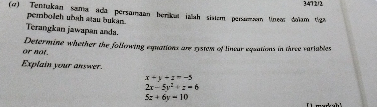 3472/2
(α) Tentukan sama ada persamaan berikut ialah sistem persamaan linear dalam tiga
pemboleh ubah atau bukan.
Terangkan jawapan anda.
Determine whether the following equations are system of linear equations in three variables
or not.
Explain your answer.
x+y+z=-5
2x-5y^2+z=6
5z+6y=10
[1 markah]