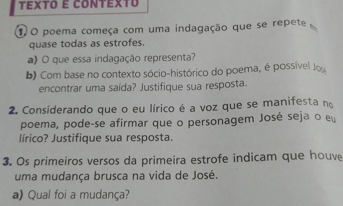 TEXTO E CONTEXTo 
1)O poema começa com uma indagação que se repete em 
quase todas as estrofes. 
a) O que essa indagação representa? 
b) Com base no contexto sócio-histórico do poema, é possível Jos 
encontrar uma saída? Justifique sua resposta. 
2. Considerando que o eu lírico é a voz que se manifesta no 
poema, pode-se afirmar que o personagem José seja o eu 
lírico? Justifique sua resposta. 
3. Os primeiros versos da primeira estrofe indicam que houve 
uma mudança brusca na vida de José. 
a) Qual foi a mudança?