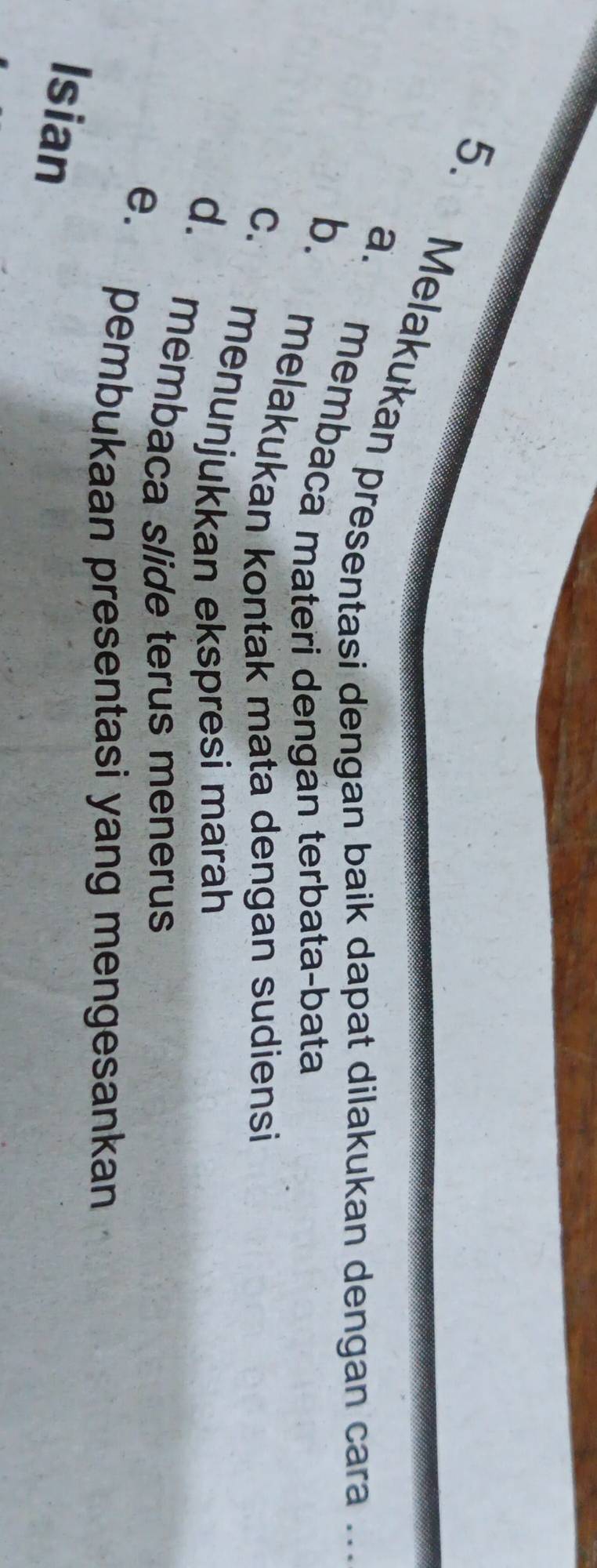 Melakukan presentasi dengan baik dapat dilakukan dengan cara ..
a. membacã materi dengán terbata-bata
b. melakukan kontak mata dengan sudiensi
c. menunjukkan ekspresi marah
d. membaca slide terus menerus
e. pembukaan presentasi yang mengesankan
Isian