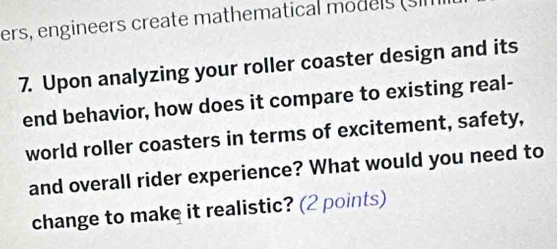 ers, engineers create mathematical models (sl 
7. Upon analyzing your roller coaster design and its 
end behavior, how does it compare to existing real- 
world roller coasters in terms of excitement, safety, 
and overall rider experience? What would you need to 
change to make it realistic? (2 points)