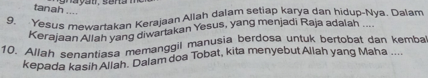 tanah .... 
9. Yesus mewartakan Kerajaan Allah dalam setiap karya dan hidup-Nya. Dalam 
Kerajaan Allah yang diwartakan Yesus, yang menjadi Raja adalah .... 
10. Allah senantiasa memanggil manusia berdosa untuk bertobat dan kembal 
kepada kasih Allah. Dalam doa Tobat, kita menyebut Allah yang Maha ....