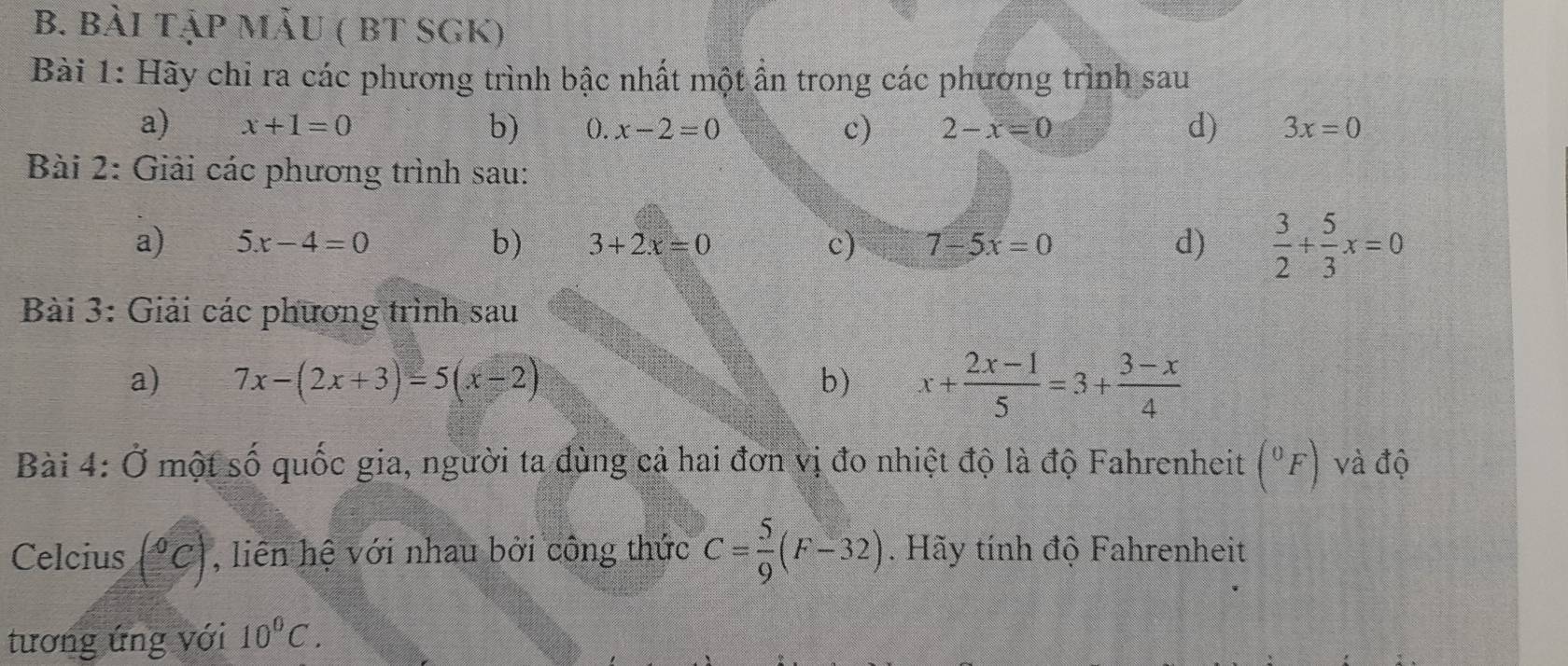 bài tậP MẫU ( BT SGK) 
Bài 1: Hãy chỉ ra các phương trình bậc nhất một ẩn trong các phương trình sau 
a) x+1=0 b) (). x-2=0 c) 2-x=0 d) 3x=0
Bài 2: Giải các phương trình sau: 
a) 5x-4=0 b) 3+2x=0 c) 7-5x=0 d)  3/2 + 5/3 x=0
Bài 3: Giải các phương trình sau 
a) 7x-(2x+3)=5(x-2) b) x+ (2x-1)/5 =3+ (3-x)/4 
Bài 4: Ở một số quốc gia, người ta dùng cả hai đơn vị đo nhiệt độ là độ Fahrenheit (^0F) và độ 
Celcius (^circ C) , liên hệ với nhau bởi công thức C= 5/9 (F-32). Hãy tính độ Fahrenheit 
tương ứng với 10°C.