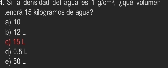 Sí la densidad del agua es 1g/cm^3 ¿ que volumen
tendrá 15 kilogramos de agua?
a) 10 L
b) 12 L
c) 15 L
d) 0,5 L
e) 50 L