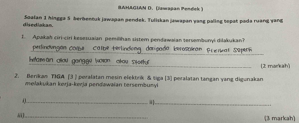 BAHAGIAN D. (Jawapan Pendek ) 
Soalan 1 hingga 5 berbentuk jawapan pendek. Tuliskan jawapan yang paling tepat pada ruang yang 
disediakan. 
1. Apakah ciri-ciri kesesuaian pemilihan sistem pendawaian tersembunyi dilakukan? 
_ perlindungan Calbe Calbe terlind claripada Łerosakan Pizikar Seperti 
_ 
hitam an