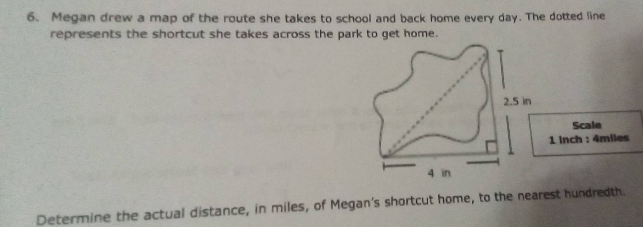 Megan drew a map of the route she takes to school and back home every day. The dotted line 
represents the shortcut she takes across the park to get home.
2.5 in
Scale
1 inch : 4miles
4 in
Determine the actual distance, in miles, of Megan's shortcut home, to the nearest hundredth.