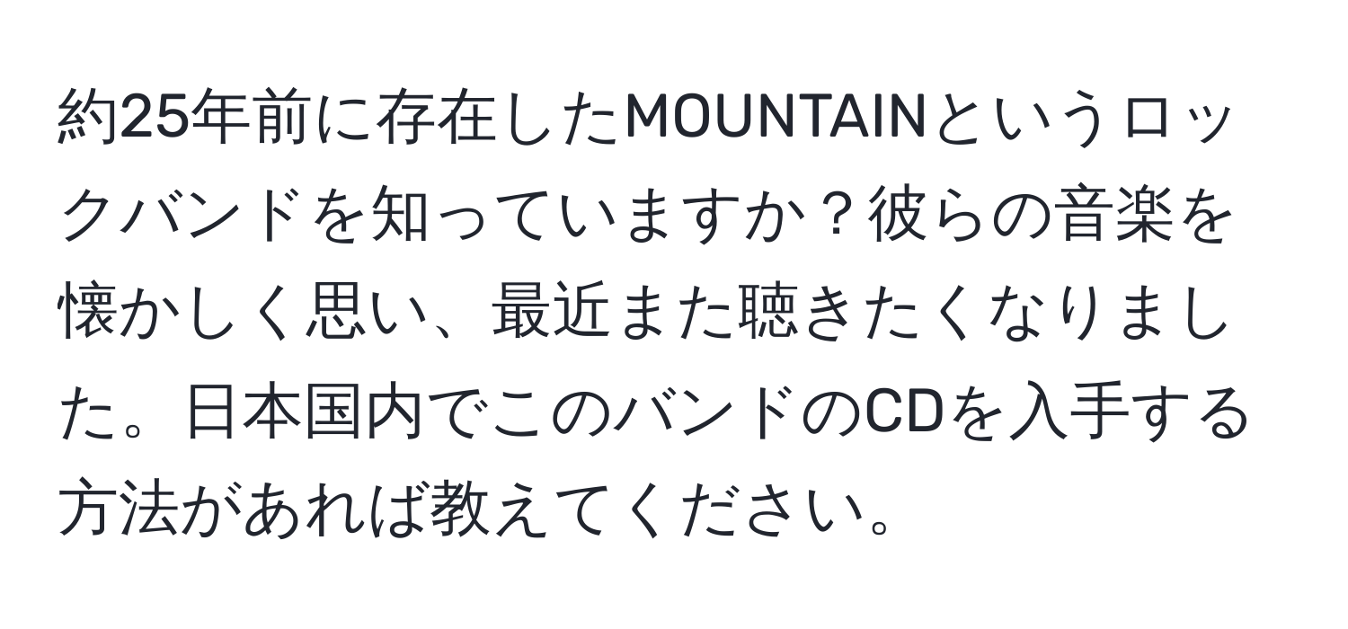 約25年前に存在したMOUNTAINというロックバンドを知っていますか？彼らの音楽を懐かしく思い、最近また聴きたくなりました。日本国内でこのバンドのCDを入手する方法があれば教えてください。