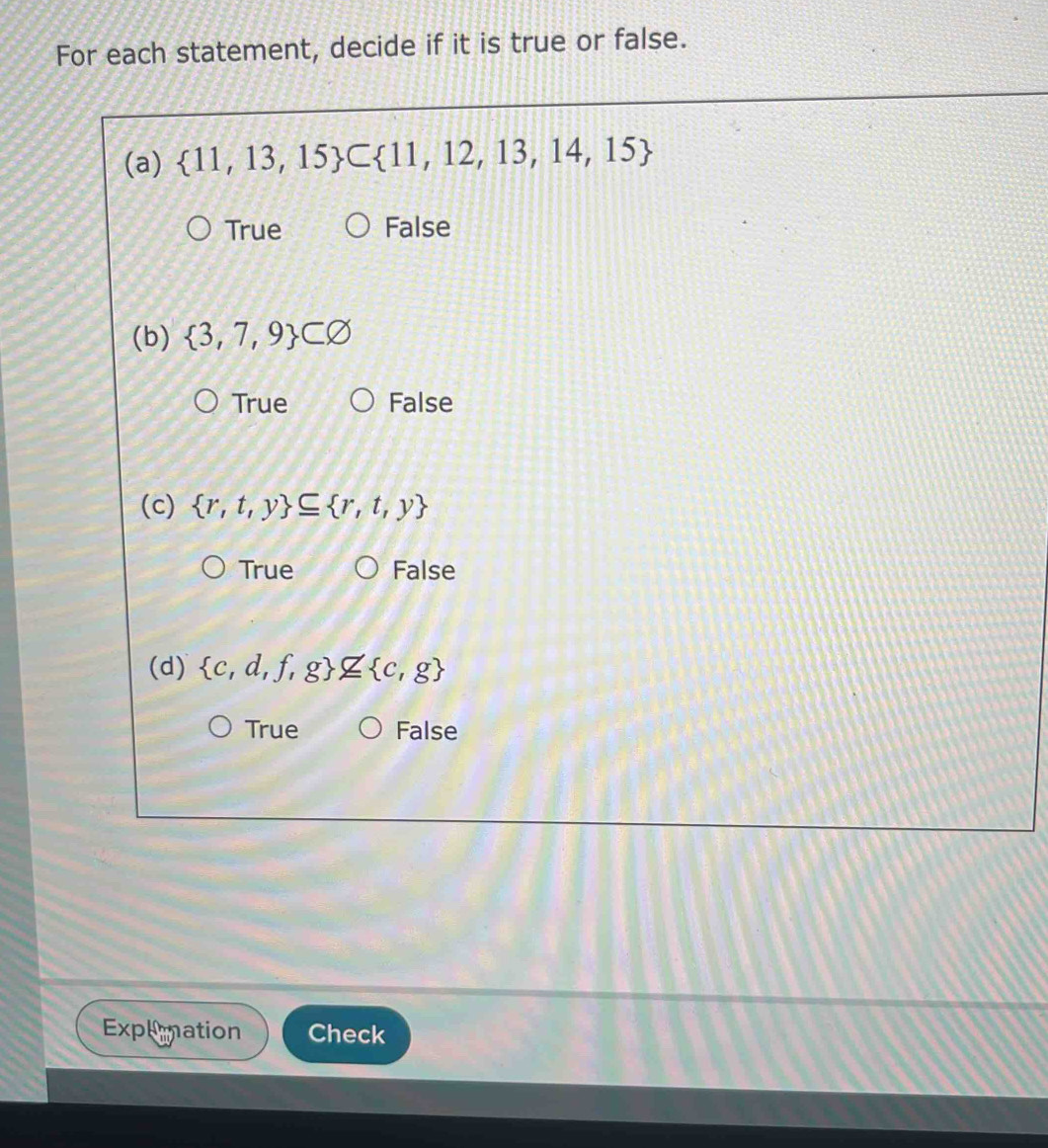 For each statement, decide if it is true or false.
(a)  11,13,15 ⊂  11,12,13,14,15
True False
(b)  3,7,9 ⊂ varnothing
True False
(c)  r,t,y ⊂eq  r,t,y
True False
(d)  c,d,f,g nsubseteq  c,g
True False
Explionation Check