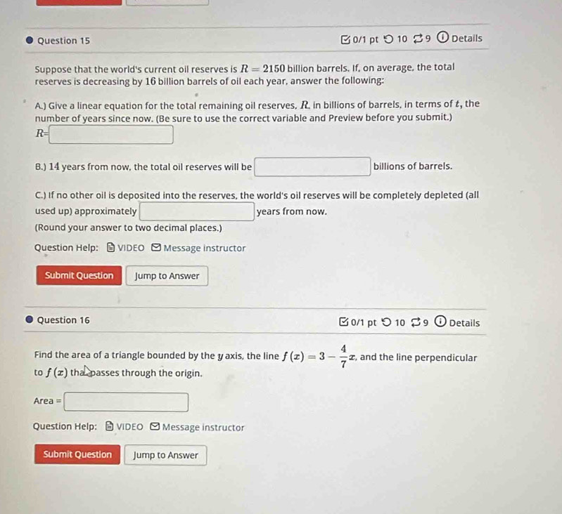つ 10 %9 Details 
Suppose that the world's current oil reserves is R=2150 billion barrels. If, on average, the total 
reserves is decreasing by 16 billion barrels of oil each year, answer the following: 
A.) Give a linear equation for the total remaining oil reserves. R. in billions of barrels, in terms of t, the 
number of years since now. (Be sure to use the correct variable and Preview before you submit.)
R=□
B.) 14 years from now, the total oil reserves will be □ billions of barrels 
C.) If no other oil is deposited into the reserves, the world's oil reserves will be completely depleted (all 
used up) approximately □ years from now. 
(Round your answer to two decimal places.) 
Question Help: VIDEO - Message instructor 
Submit Question Jump to Answer 
Question 16 0/1 pt つ 10 $9 Details 
Find the area of a triangle bounded by the y axis, the line f(x)=3- 4/7 x , and the line perpendicular 
to f(x) tha passes through the origin. 
Area =□ 
Question Help: # VIDEO ] Message instructor 
Submit Question Jump to Answer