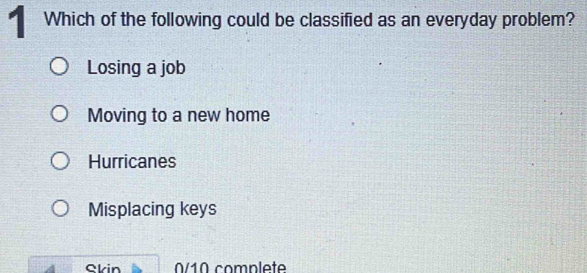 Which of the following could be classified as an everyday problem?
Losing a job
Moving to a new home
Hurricanes
Misplacing keys
Skin 0/10 complete