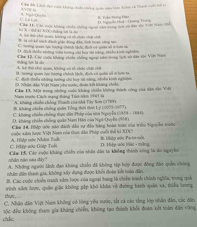 Lãnh đạo cuộc kháng chiến chống quân xâm lược Xiệm và Thanh cuối thế k
XVIII là
A. Ngô Quyễn.
B. Trần Hưng Đạo.
C. Lê Lợi.
D. Nguyễn Huệ - Quang Trung.
Câu 11. Các cuộc kháng chiến chống ngoại xâm trong lịch sử dân tộc Việt Nam (thế
kỉ X - thể kỉ XIX) thắng lợi là do
A. kẻ thù chủ quan, không có tổ chức chặt chẽ.
B. ta có kể sách đánh giặc đúng đắn, linh hoạt, sáng tạo.
C. tương quan lực lượng chênh lệch, địch có quân số ít hơn ta.
D. địch thiếu những viên tướng chỉ huy tài năng, nhiều kinh nghiệm.
Câu 12. Các cuộc kháng chiến chống ngoại xâm trong lịch sử dân tộc Việt Nam
thắng lợi là do
A. kẻ thù chủ quan, không có tổ chức chặt chẽ.
B. tương quan lực lượng chênh lệch, địch có quân số ít hơn ta.
C. địch thiếu những tướng chỉ huy tài năng, nhiều kinh nghiệm.
D. Nhân dân Việt Nam yêu nước, đoàn kết kháng chiến.
Câu 13. Một trong những cuộc kháng chiến không thành công của dân tộc Việt
Nam trước Cách mạng tháng Tám năm 1945 là
A. kháng chiến chống Thanh của nhà Tây Sơn (1789).
B. kháng chiến chống quân Tống thời thời Lý (1075-1077).
C. kháng chiến chống thực dân Pháp của nhà Nguyễn (1858 - 1884).
D. kháng chiến chống quân Nam Hán của Ngô Quyền (938).
Câu 14. Hiệp ước nào đánh dấu sự đầu hàng hoàn toàn của triều Nguyễn trước
cuộc xâm lược Việt Nam của thực dân Pháp cuối thế kỉ XIX?
A. Hiệp ước Nhâm Tuất. B. Hiệp ước Pa-tơ-nốt.
C. HIệp ước Giáp Tuất. D. Hiệp ước Hác - măng.
Câu 15. Các cuộc kháng chiến của nhân dân ta không thành công là do nguyên
nhân nào sau đây?
A. Những người lãnh đạo kháng chiến đã không tập hợp được đông đảo quần chúng
nhân dân tham gia, không xây dựng được khối đoàn kết toàn dân.
B. Các cuộc chiến tranh xâm lược của ngoại bang là chiến tranh chính nghĩa, trong quá
trình xâm lược, quân giặc không gặp khó khăn về đường hành quân xa, thiếu lương
thyc,.. .
C. Nhân dân Việt Nam không có lòng yêu nước, tất cả các tầng lớp nhân dân, các dân
tộc đều không tham gia kháng chiến, không tạo thành khối đoàn kết toàn dân vững
chắc.