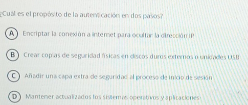 ¿Cuál es el propósito de la autenticación en dos pasos?
A Encriptar la conexión a internet para ocultar la dirección IP
B ) Crear copias de seguridad físicas en discos duros externos o unidades USB
C Añadir una capa extra de seguridad al proceso de inicio de sesión
D) Mantener actualizados los sistemas operativos y aplicaciones