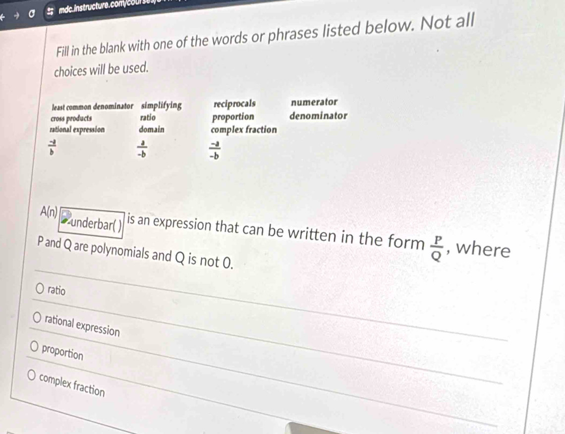 ses)
Fill in the blank with one of the words or phrases listed below. Not all
choices will be used.
least common denominator simplifying reciprocals numerator
cross products ratio proportion denominator
rational expression domain complex fraction
 (-a)/b 
 a/-b 
 (-a)/-b 
underbar( )
A(n) is an expression that can be written in the form  P/Q  , where
P and Q are polynomials and Q is not 0.
ratio
rational expression
proportion
complex fraction