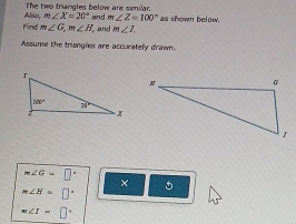 The two triangles below are similar.
m∠ Z=100°
Find Absio, m∠ X=20° and  and m∠ I. as shown below.
m∠ G,m∠ H
Assume the triangies are accurately drawn.
m∠ G=□°
× 5
m∠ H=□°
m∠ I=□°