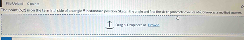 File Upload 0 points * 
The point (5,2) is on the terminal side of an angle θ in standard position. Sketch the angle and find the six trigonometric values of θ. Give exact simplified answers. 
Drag n' Drop here or Browse